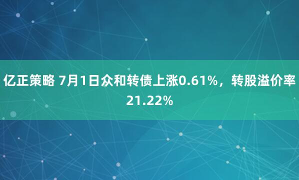 亿正策略 7月1日众和转债上涨0.61%，转股溢价率21.22%