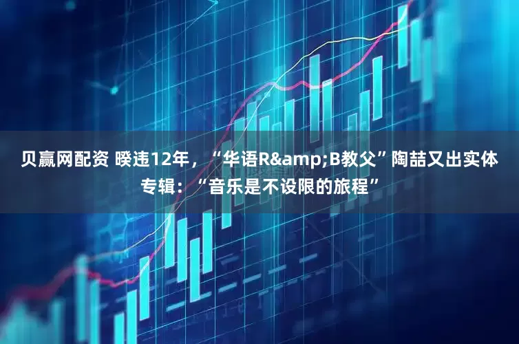 贝赢网配资 暌违12年，“华语R&B教父”陶喆又出实体专辑：“音乐是不设限的旅程”