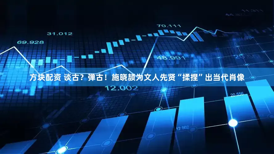 方块配资 谈古？弹古！施晓颉为文人先贤“揉捏”出当代肖像