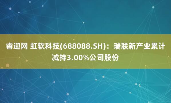 睿迎网 虹软科技(688088.SH)：瑞联新产业累计减持3.00%公司股份