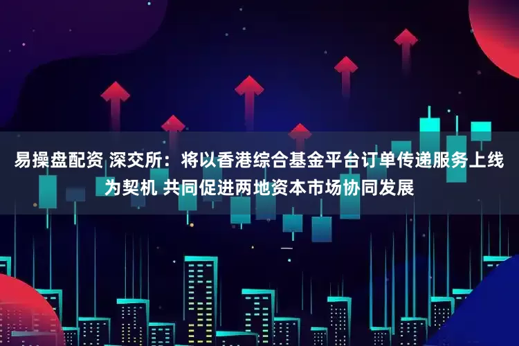 易操盘配资 深交所：将以香港综合基金平台订单传递服务上线为契机 共同促进两地资本市场协同发展