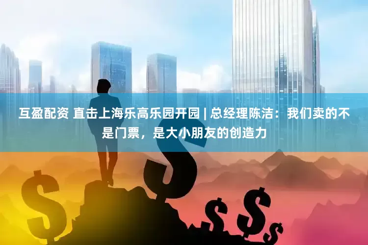互盈配资 直击上海乐高乐园开园 | 总经理陈洁：我们卖的不是门票，是大小朋友的创造力