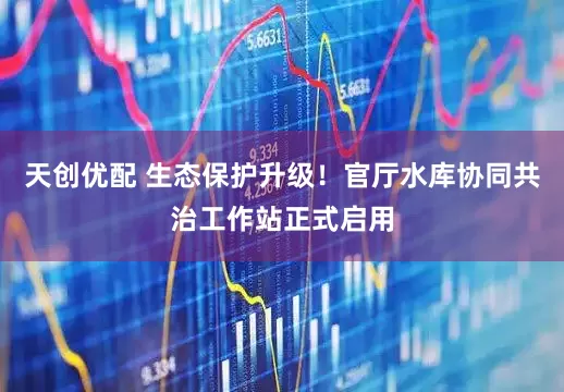 天创优配 生态保护升级！官厅水库协同共治工作站正式启用