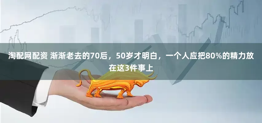 淘配网配资 渐渐老去的70后，50岁才明白，一个人应把80%的精力放在这3件事上