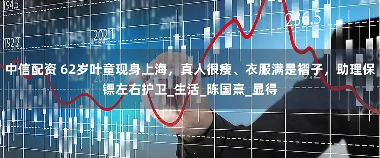 中信配资 62岁叶童现身上海，真人很瘦、衣服满是褶子，助理保镖左右护卫_生活_陈国熹_显得