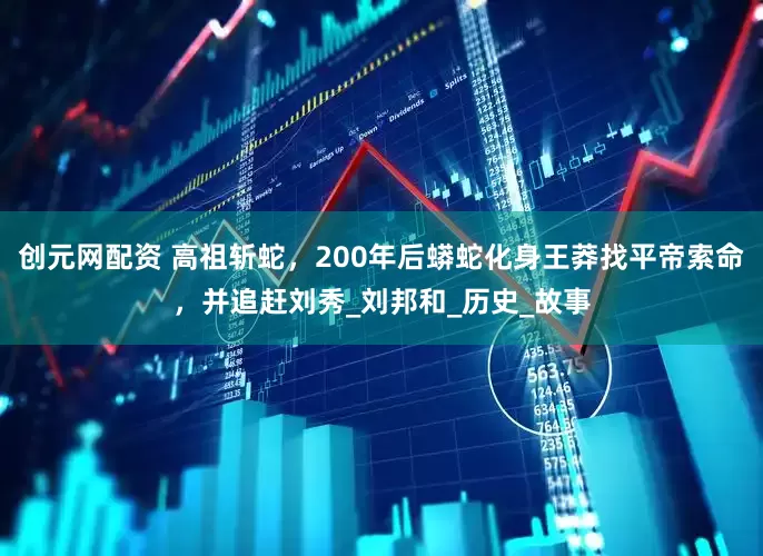 创元网配资 高祖斩蛇，200年后蟒蛇化身王莽找平帝索命，并追赶刘秀_刘邦和_历史_故事
