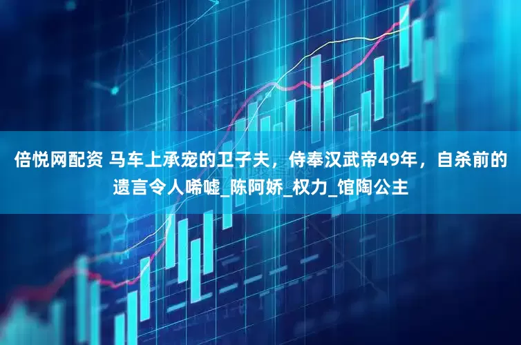 倍悦网配资 马车上承宠的卫子夫，侍奉汉武帝49年，自杀前的遗言令人唏嘘_陈阿娇_权力_馆陶公主
