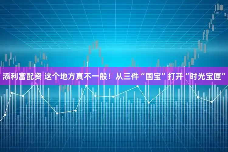 添利富配资 这个地方真不一般！从三件“国宝”打开“时光宝匣”