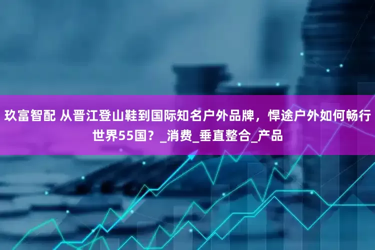 玖富智配 从晋江登山鞋到国际知名户外品牌，悍途户外如何畅行世界55国？_消费_垂直整合_产品