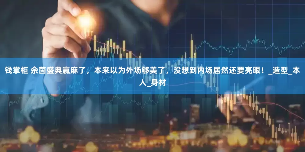 钱掌柜 余茵盛典赢麻了，本来以为外场够美了，没想到内场居然还要亮眼！_造型_本人_身材