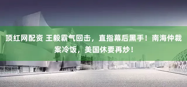 顶红网配资 王毅霸气回击，直指幕后黑手！南海仲裁案冷饭，美国休要再炒！