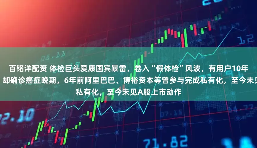 百铭洋配资 体检巨头爱康国宾暴雷，卷入“假体检”风波，有用户10年体检均“正常”却确诊癌症晚期，6年前阿里巴巴、博裕资本等曾参与完成私有化，至今未见A股上市动作
