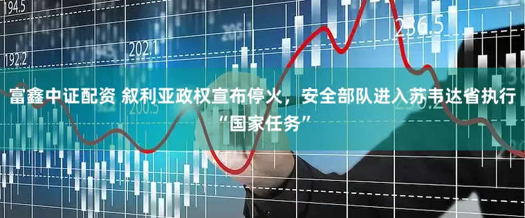 富鑫中证配资 叙利亚政权宣布停火，安全部队进入苏韦达省执行“国家任务”