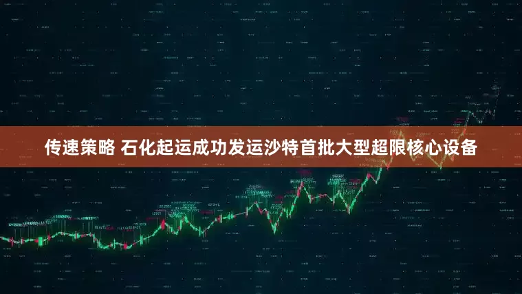 传速策略 石化起运成功发运沙特首批大型超限核心设备
