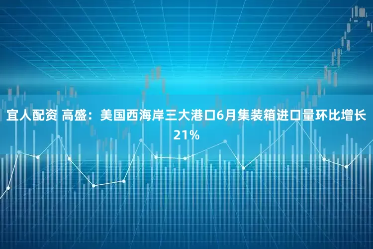 宜人配资 高盛：美国西海岸三大港口6月集装箱进口量环比增长21%