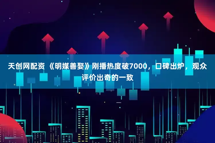 天创网配资 《明媒善娶》刚播热度破7000，口碑出炉，观众评价出奇的一致