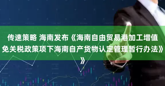 传速策略 海南发布《海南自由贸易港加工增值免关税政策项下海南自产货物认定管理暂行办法》