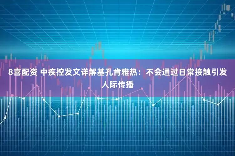 8喜配资 中疾控发文详解基孔肯雅热：不会通过日常接触引发人际传播