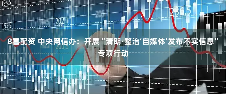 8喜配资 中央网信办：开展“清朗·整治‘自媒体’发布不实信息”专项行动