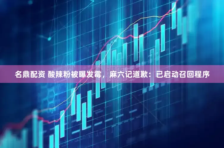 名鼎配资 酸辣粉被曝发霉，麻六记道歉：已启动召回程序