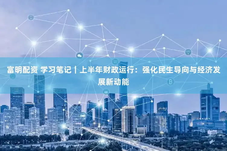 富明配资 学习笔记｜上半年财政运行：强化民生导向与经济发展新动能
