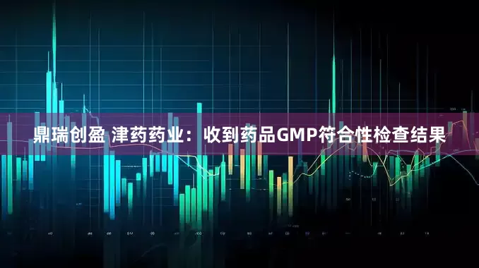 鼎瑞创盈 津药药业：收到药品GMP符合性检查结果