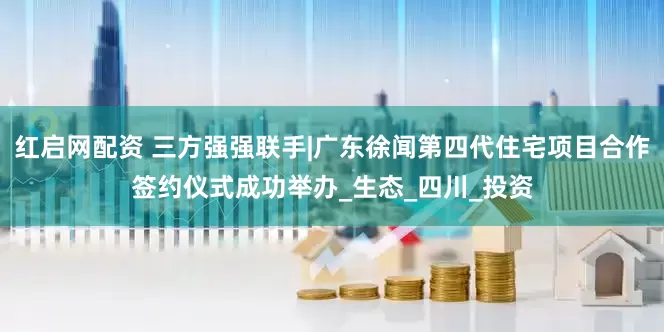 红启网配资 三方强强联手|广东徐闻第四代住宅项目合作签约仪式成功举办_生态_四川_投资