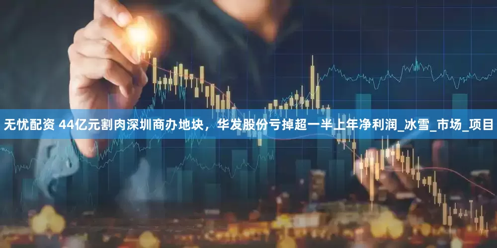 无忧配资 44亿元割肉深圳商办地块，华发股份亏掉超一半上年净利润_冰雪_市场_项目