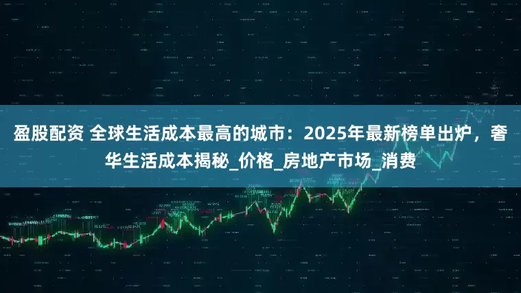 盈股配资 全球生活成本最高的城市：2025年最新榜单出炉，奢华生活成本揭秘_价格_房地产市场_消费