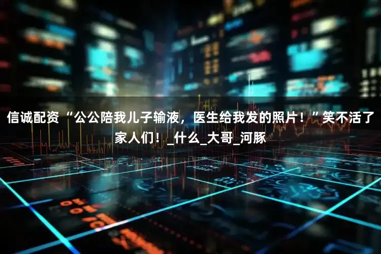 信诚配资 “公公陪我儿子输液，医生给我发的照片！”笑不活了家人们！_什么_大哥_河豚