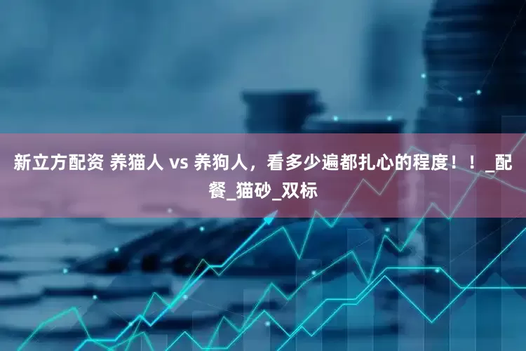 新立方配资 养猫人 vs 养狗人，看多少遍都扎心的程度！！_配餐_猫砂_双标