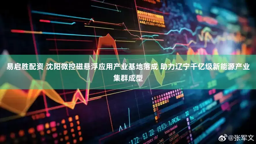 易启胜配资 沈阳微控磁悬浮应用产业基地落成 助力辽宁千亿级新能源产业集群成型