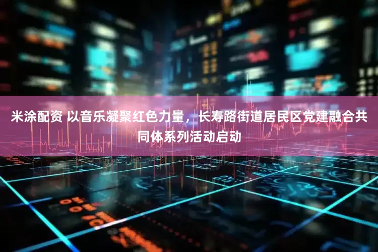米涂配资 以音乐凝聚红色力量，长寿路街道居民区党建融合共同体系列活动启动