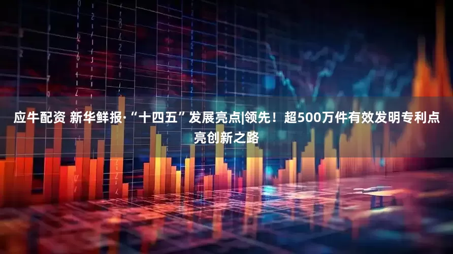 应牛配资 新华鲜报·“十四五”发展亮点|领先！超500万件有效发明专利点亮创新之路