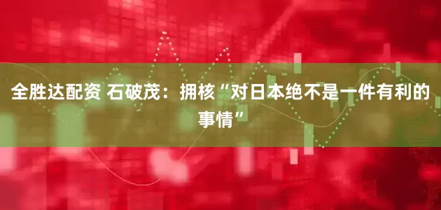 全胜达配资 石破茂：拥核“对日本绝不是一件有利的事情”