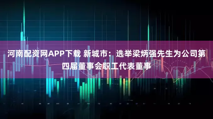 河南配资网APP下载 新城市：选举梁炳强先生为公司第四届董事会职工代表董事