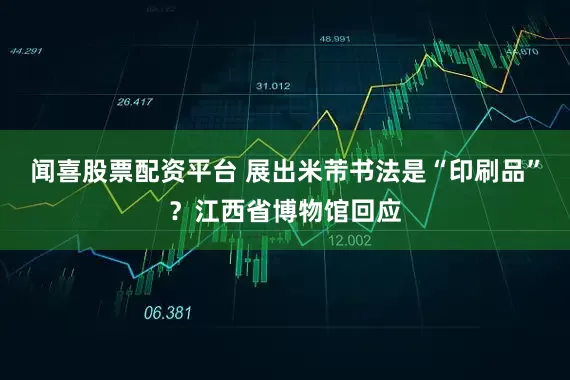 闻喜股票配资平台 展出米芾书法是“印刷品”？江西省博物馆回应