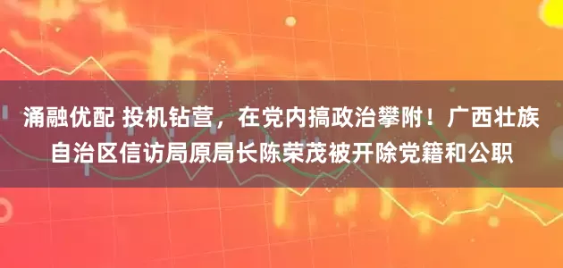 涌融优配 投机钻营，在党内搞政治攀附！广西壮族自治区信访局原局长陈荣茂被开除党籍和公职