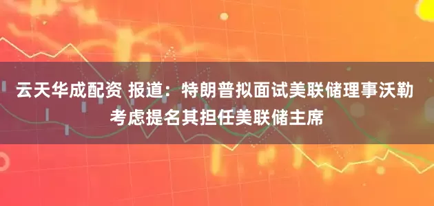 云天华成配资 报道：特朗普拟面试美联储理事沃勒 考虑提名其担任美联储主席