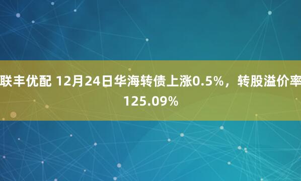 联丰优配 12月24日华海转债上涨0.5%，转股溢价率125.09%