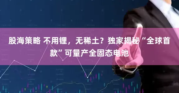 股海策略 不用锂，无稀土？独家揭秘“全球首款”可量产全固态电池