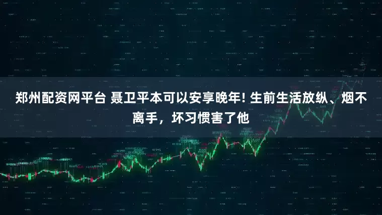 郑州配资网平台 聂卫平本可以安享晚年! 生前生活放纵、烟不离手，坏习惯害了他