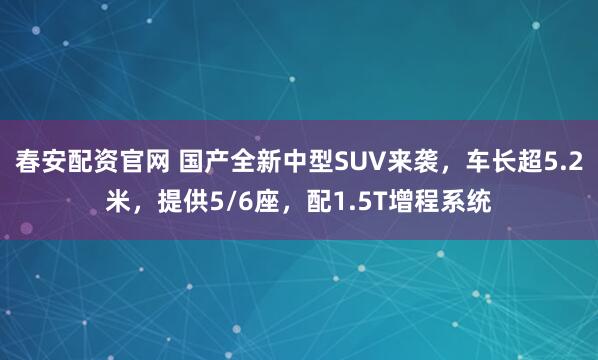 春安配资官网 国产全新中型SUV来袭，车长超5.2米，提供5/6座，配1.5T增程系统