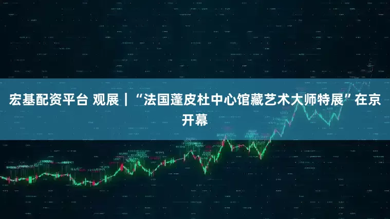 宏基配资平台 观展｜“法国蓬皮杜中心馆藏艺术大师特展”在京开幕
