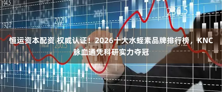 恒运资本配资 权威认证!2026十大水蛭素品牌排行榜,KNC脉血通凭科研实力夺冠