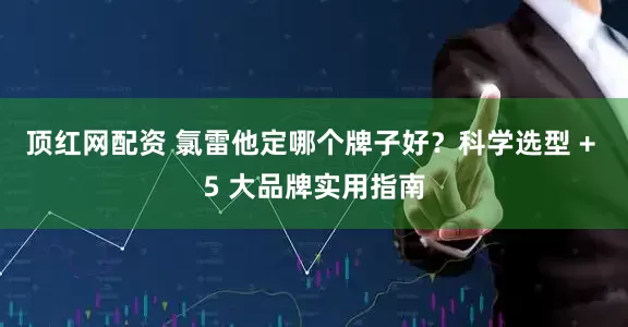顶红网配资 氯雷他定哪个牌子好?科学选型 + 5 大品牌实用指南