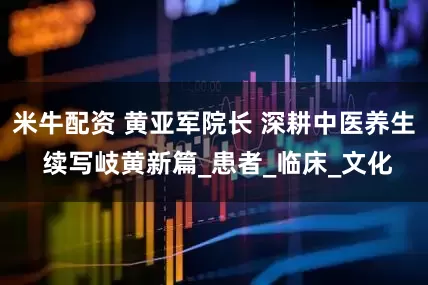 米牛配资 黄亚军院长 深耕中医养生 续写岐黄新篇_患者_临床_文化