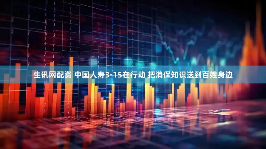 生讯网配资 中国人寿3·15在行动 把消保知识送到百姓身边