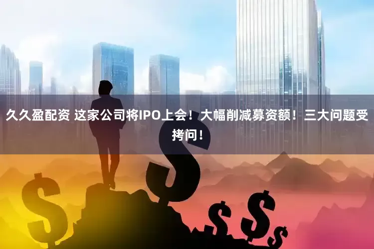 久久盈配资 这家公司将IPO上会！大幅削减募资额！三大问题受拷问！