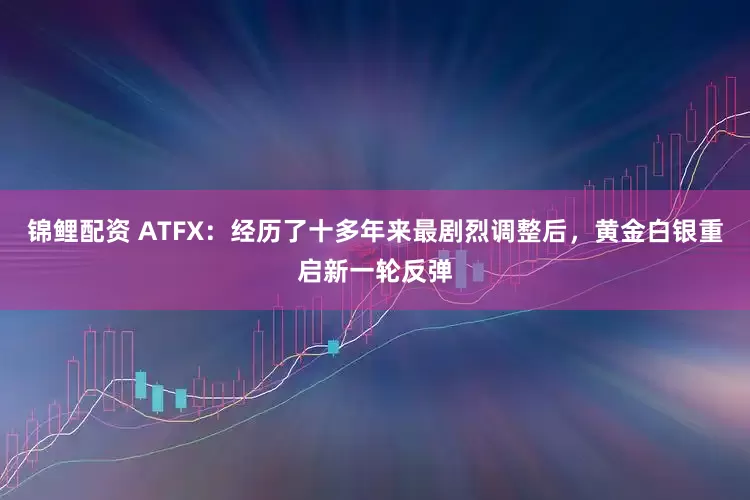 锦鲤配资 ATFX：经历了十多年来最剧烈调整后，黄金白银重启新一轮反弹